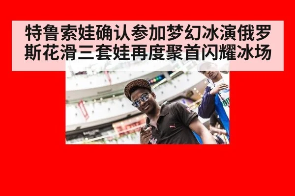 特鲁索娃确认参加梦幻冰演俄罗斯花滑三套娃再度聚首闪耀冰场